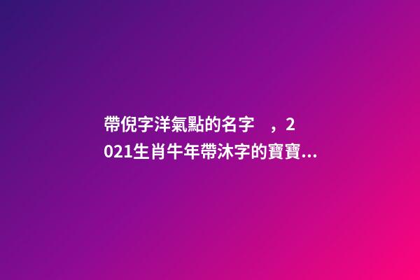 帶倪字洋氣點的名字，2021生肖牛年帶沐字的寶寶名字-第1張-觀點-玄機派